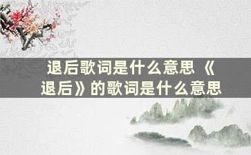 退后歌词是什么意思 《退后》的歌词是什么意思